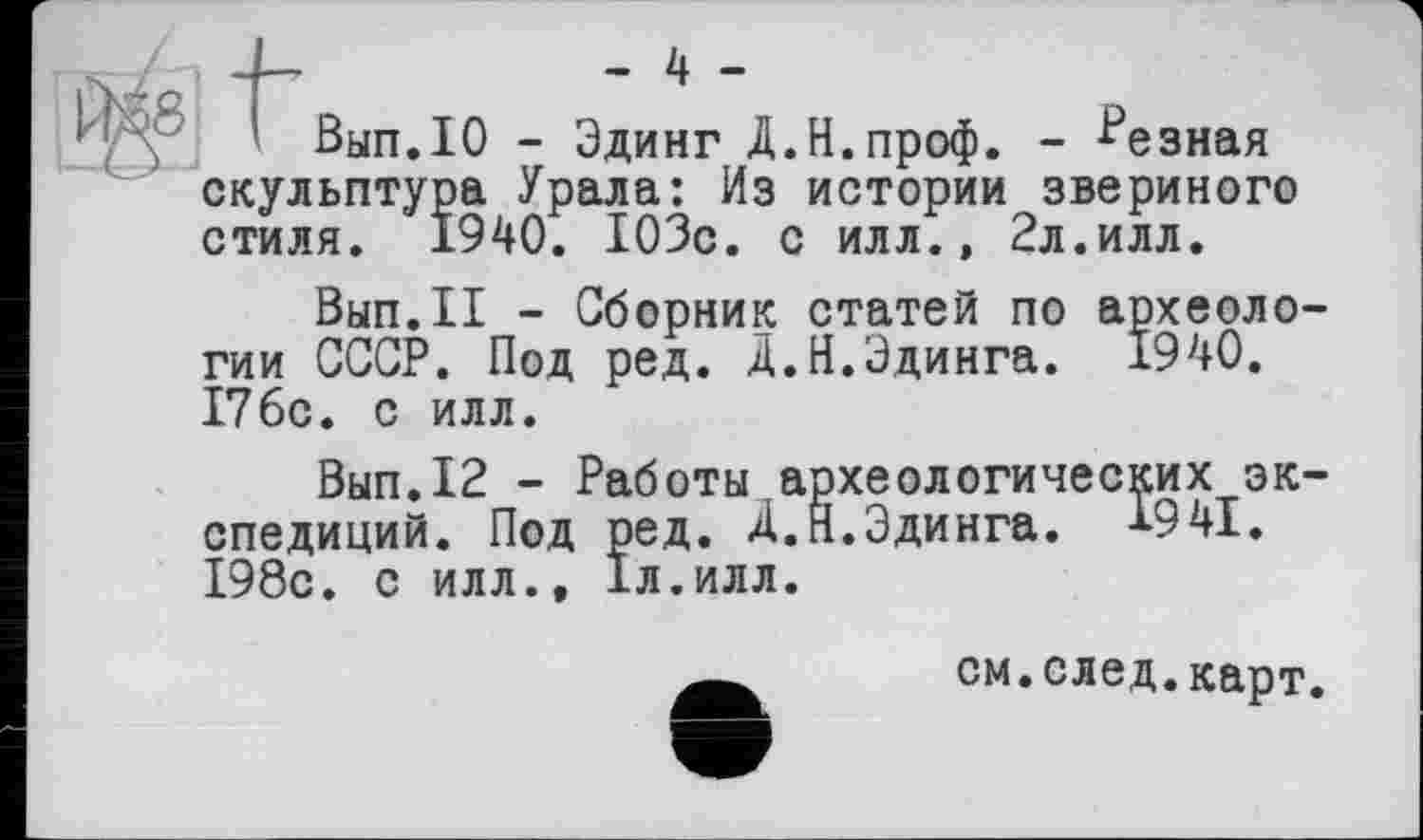 ﻿—f—	- 4 -
Вып.Ю - Эдинг Д.Н.проф. - Резная скульптура Урала: Из истории звериного стиля. 1940. 103с. с илл., 2л.илл.
Вып.П - Сборник статей по археологии СССР. Под ред. Д.Й.Эдинга. 1940. 176с. с илл.
Вып.12 - Работы археологических экспедиций. Под ред. Д.Я.Эдинга. 1941. 198с. с илл., 1л.илл.
см.след.карт.